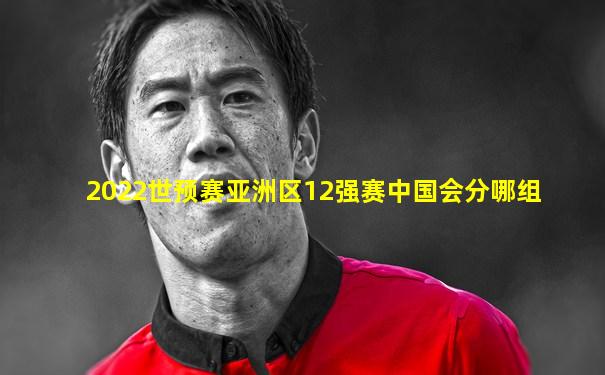 2022世预赛亚洲区12强赛中国会分哪组