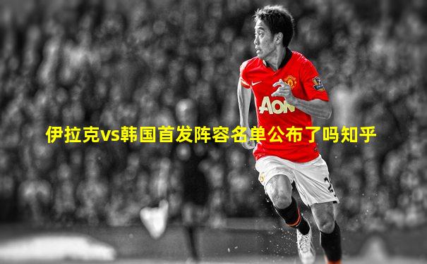 伊拉克vs韩国首发阵容名单公布了吗知乎