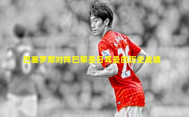 巴塞罗那对阵巴黎圣日耳曼的历史战绩