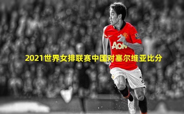 2021世界女排联赛中国对塞尔维亚比分