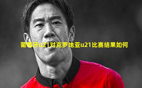 葡萄牙u21对克罗地亚u21比赛结果如何